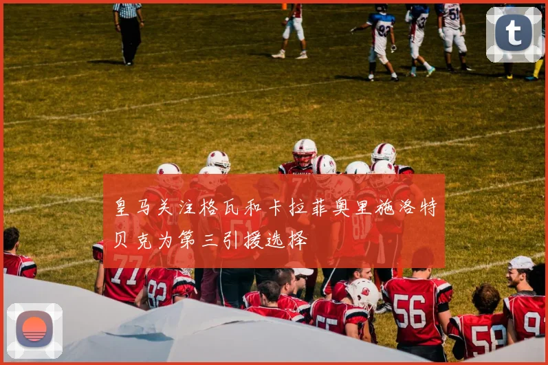 皇马关注格瓦和卡拉菲奥里施洛特贝克为第三引援选择