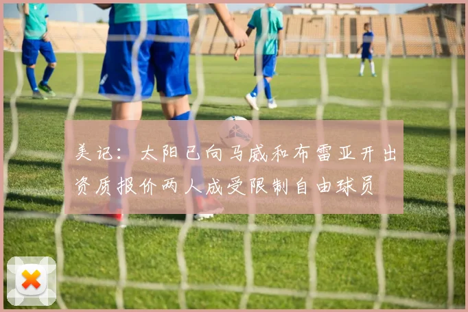 美记：太阳已向马威和布雷亚开出资质报价两人成受限制自由球员