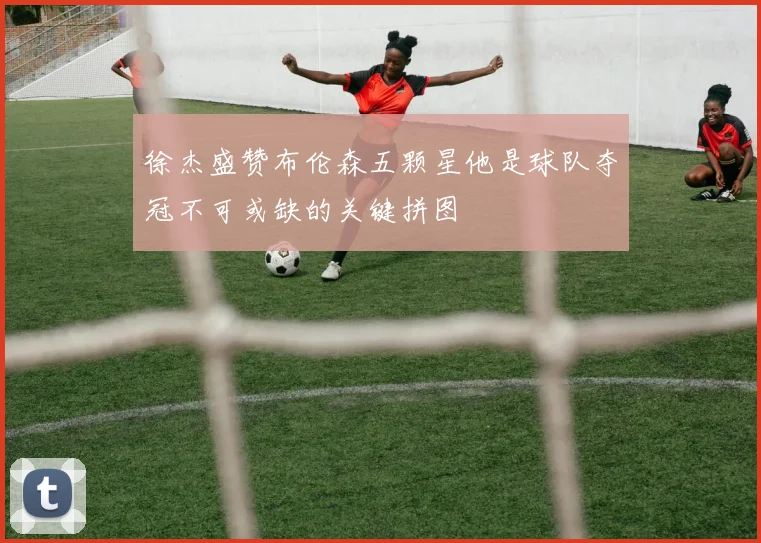 徐杰盛赞布伦森五颗星他是球队夺冠不可或缺的关键拼图