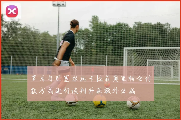 罗马与巴塞尔就卡拉菲奥里转会付款方式进行谈判并获额外分成