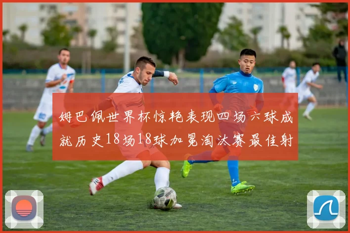 姆巴佩世界杯惊艳表现四场六球成就历史18场18球加冕淘汰赛最佳射手