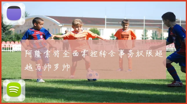 阿隆索将全面掌控转会事务权限超越马帅罗帅