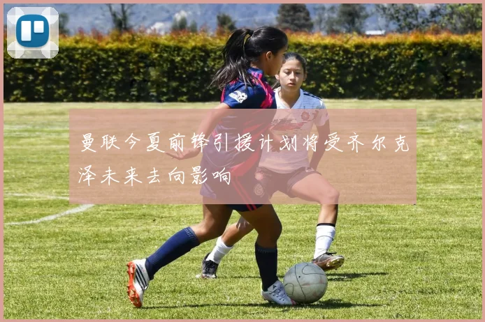 曼联今夏前锋引援计划将受齐尔克泽未来去向影响