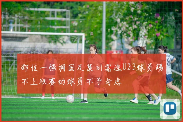邵佳一强调国足集训需选U23球员踢不上联赛的球员不予考虑