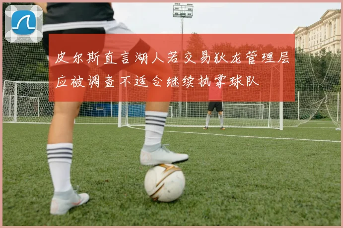 皮尔斯直言湖人若交易狄龙管理层应被调查不适合继续执掌球队