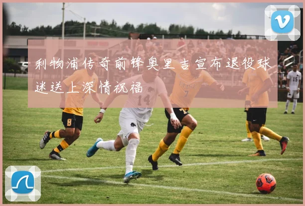 利物浦传奇前锋奥里吉宣布退役球迷送上深情祝福