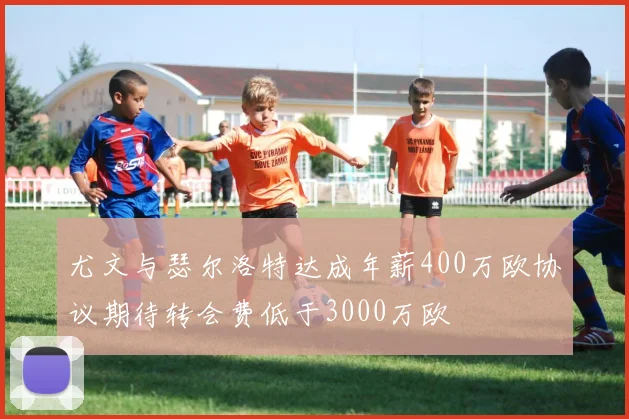 尤文与瑟尔洛特达成年薪400万欧协议期待转会费低于3000万欧