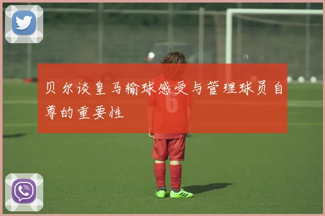 贝尔谈皇马输球感受与管理球员自尊的重要性