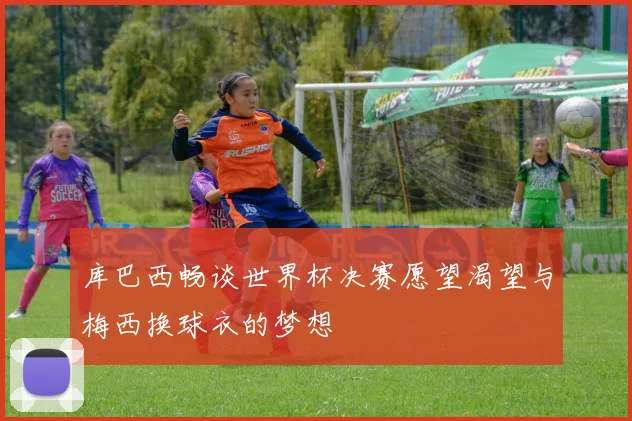库巴西畅谈世界杯决赛愿望渴望与梅西换球衣的梦想
