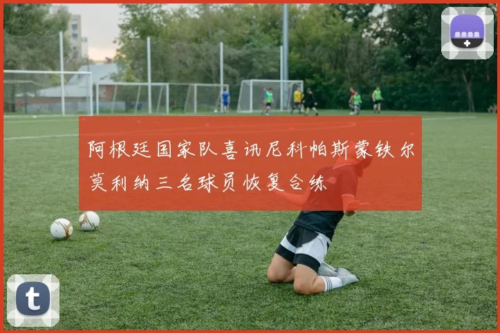 阿根廷国家队喜讯尼科帕斯蒙铁尔莫利纳三名球员恢复合练