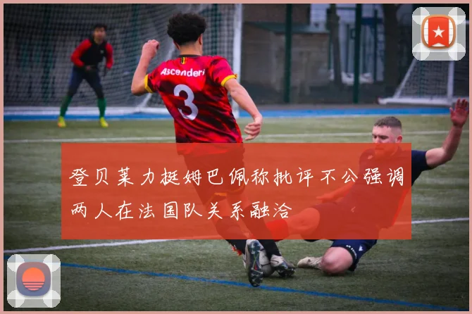 登贝莱力挺姆巴佩称批评不公强调两人在法国队关系融洽