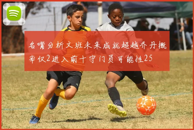 名嘴分析文班未来成就超越乔丹概率仅2进入前十守门员可能性25