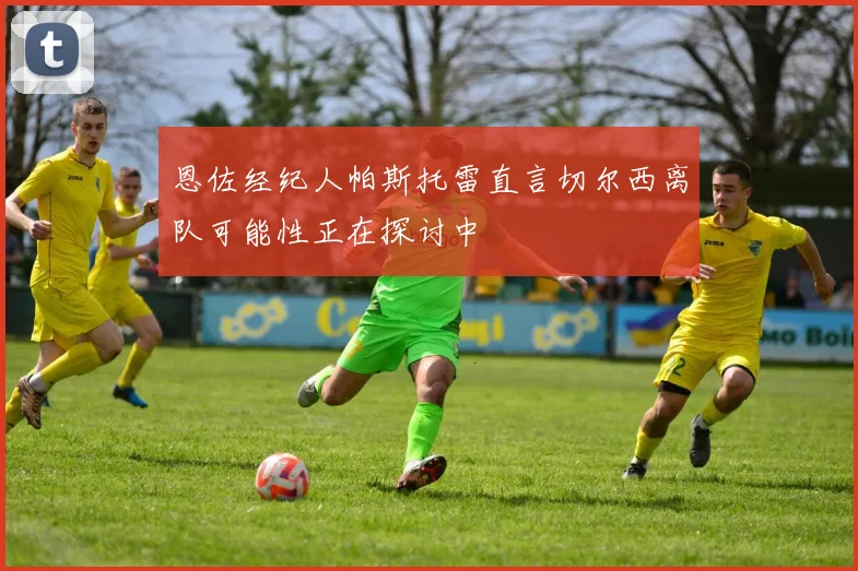 恩佐经纪人帕斯托雷直言切尔西离队可能性正在探讨中